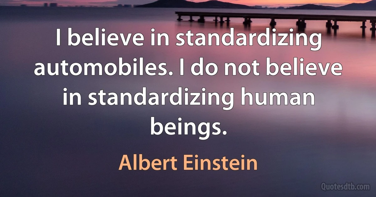 I believe in standardizing automobiles. I do not believe in standardizing human beings. (Albert Einstein)