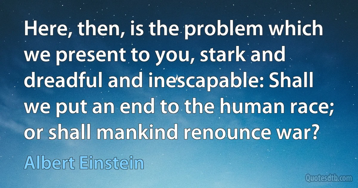 Here, then, is the problem which we present to you, stark and dreadful and inescapable: Shall we put an end to the human race; or shall mankind renounce war? (Albert Einstein)