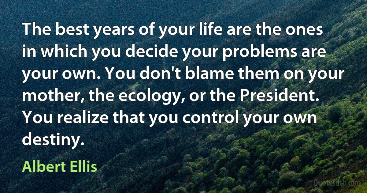 The best years of your life are the ones in which you decide your problems are your own. You don't blame them on your mother, the ecology, or the President. You realize that you control your own destiny. (Albert Ellis)