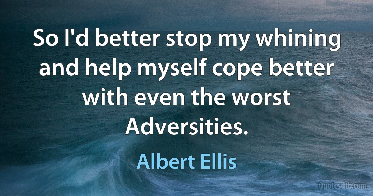 So I'd better stop my whining and help myself cope better with even the worst Adversities. (Albert Ellis)