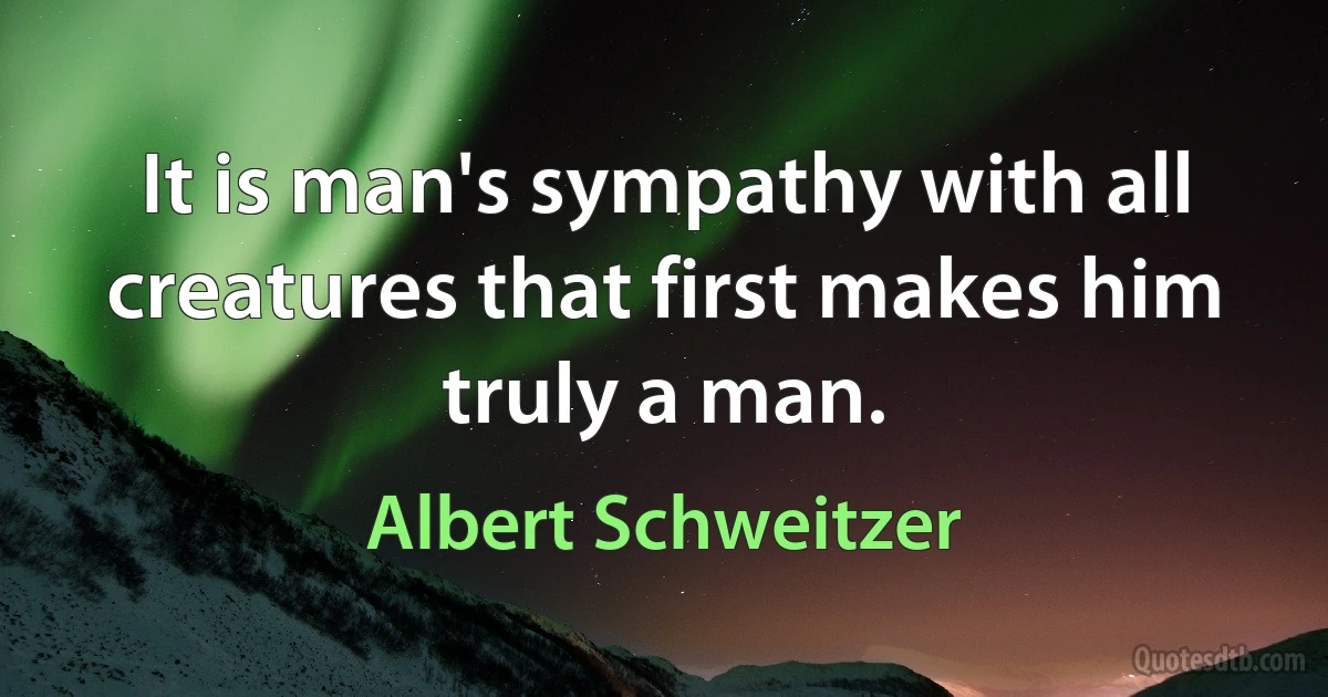 It is man's sympathy with all creatures that first makes him truly a man. (Albert Schweitzer)