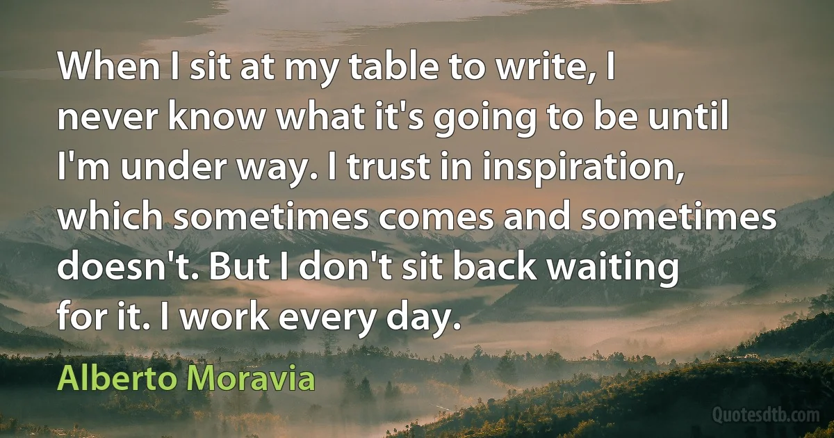 When I sit at my table to write, I never know what it's going to be until I'm under way. I trust in inspiration, which sometimes comes and sometimes doesn't. But I don't sit back waiting for it. I work every day. (Alberto Moravia)