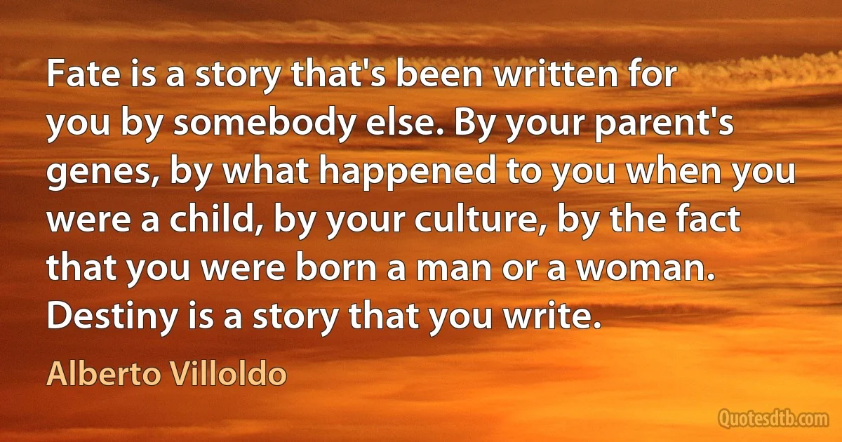 Fate is a story that's been written for you by somebody else. By your parent's genes, by what happened to you when you were a child, by your culture, by the fact that you were born a man or a woman. Destiny is a story that you write. (Alberto Villoldo)