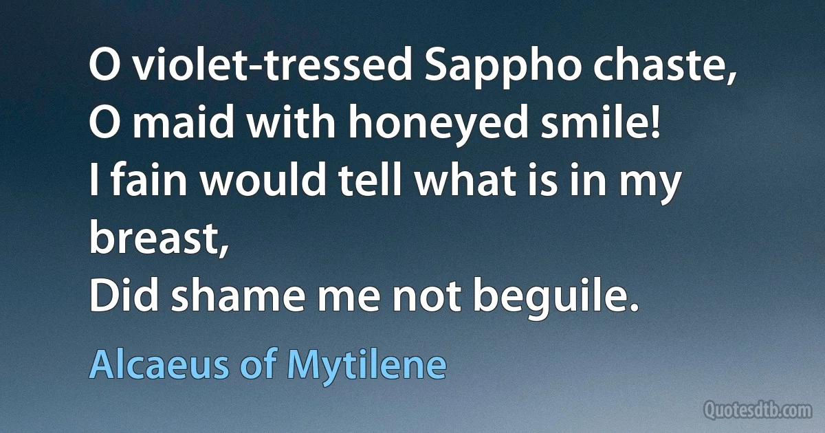 O violet-tressed Sappho chaste,
O maid with honeyed smile!
I fain would tell what is in my breast,
Did shame me not beguile. (Alcaeus of Mytilene)