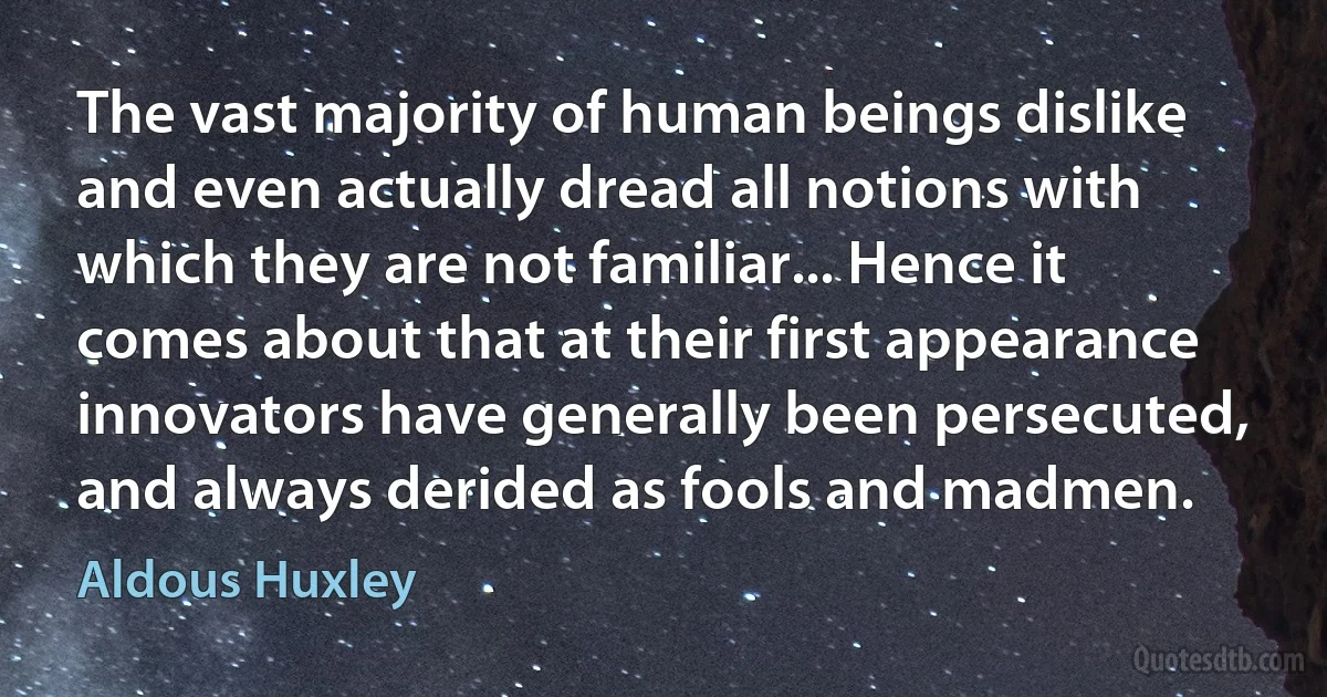 The vast majority of human beings dislike and even actually dread all notions with which they are not familiar... Hence it comes about that at their first appearance innovators have generally been persecuted, and always derided as fools and madmen. (Aldous Huxley)