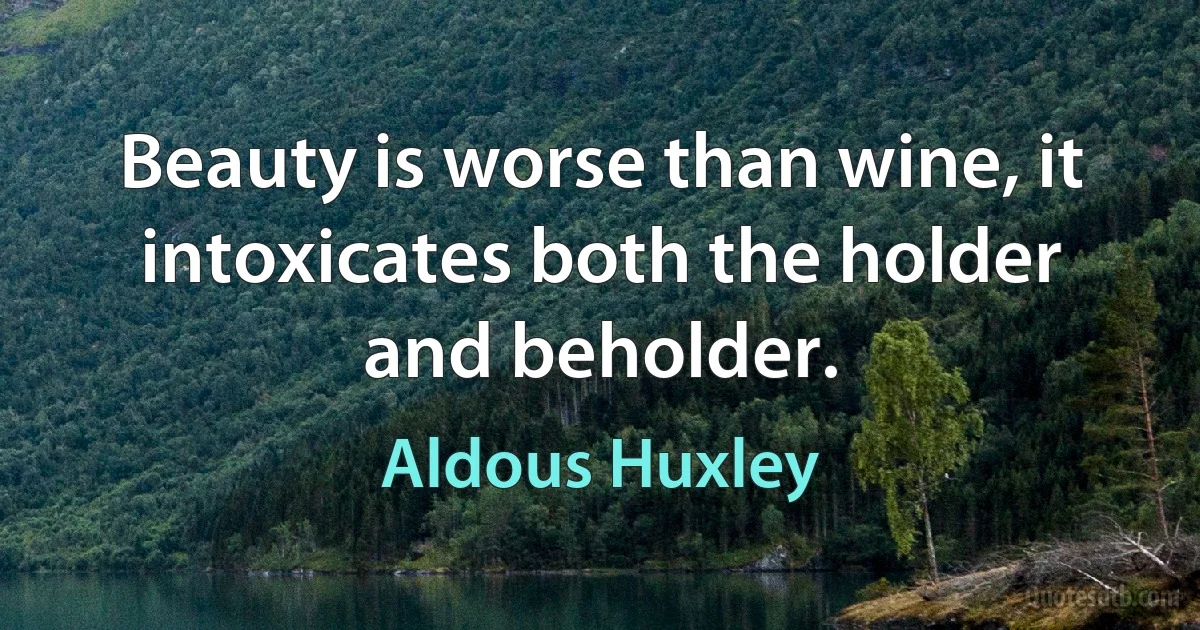 Beauty is worse than wine, it intoxicates both the holder and beholder. (Aldous Huxley)