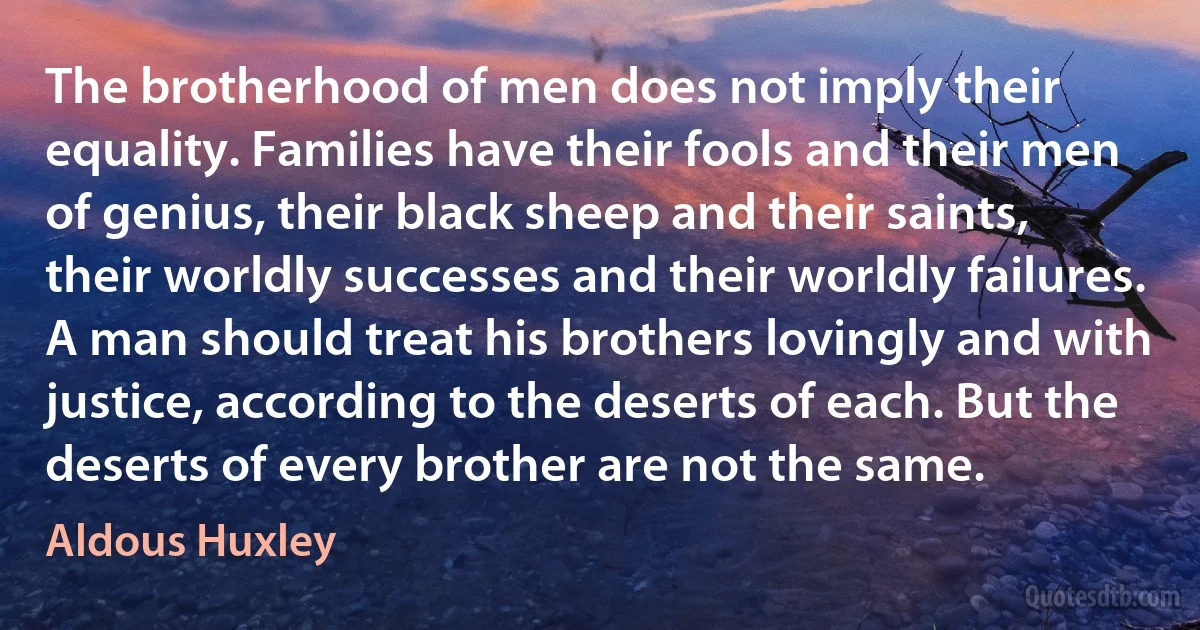 The brotherhood of men does not imply their equality. Families have their fools and their men of genius, their black sheep and their saints, their worldly successes and their worldly failures. A man should treat his brothers lovingly and with justice, according to the deserts of each. But the deserts of every brother are not the same. (Aldous Huxley)