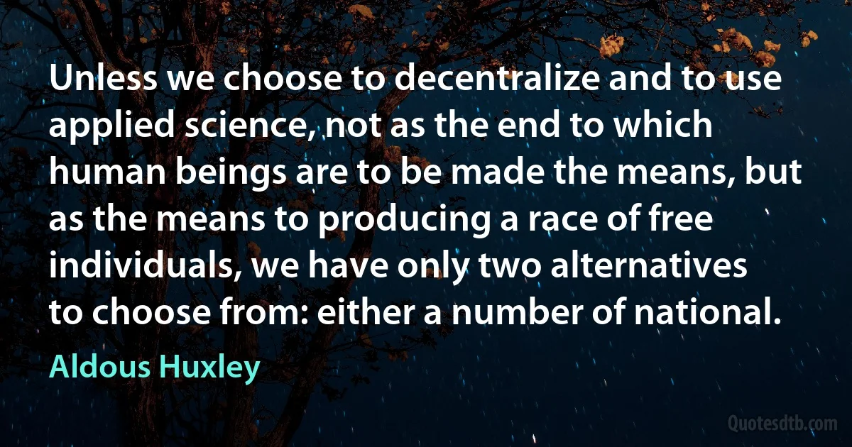 Unless we choose to decentralize and to use applied science, not as the end to which human beings are to be made the means, but as the means to producing a race of free individuals, we have only two alternatives to choose from: either a number of national. (Aldous Huxley)