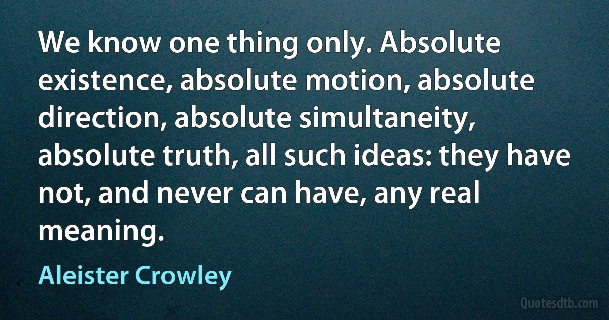 We know one thing only. Absolute existence, absolute motion, absolute direction, absolute simultaneity, absolute truth, all such ideas: they have not, and never can have, any real meaning. (Aleister Crowley)