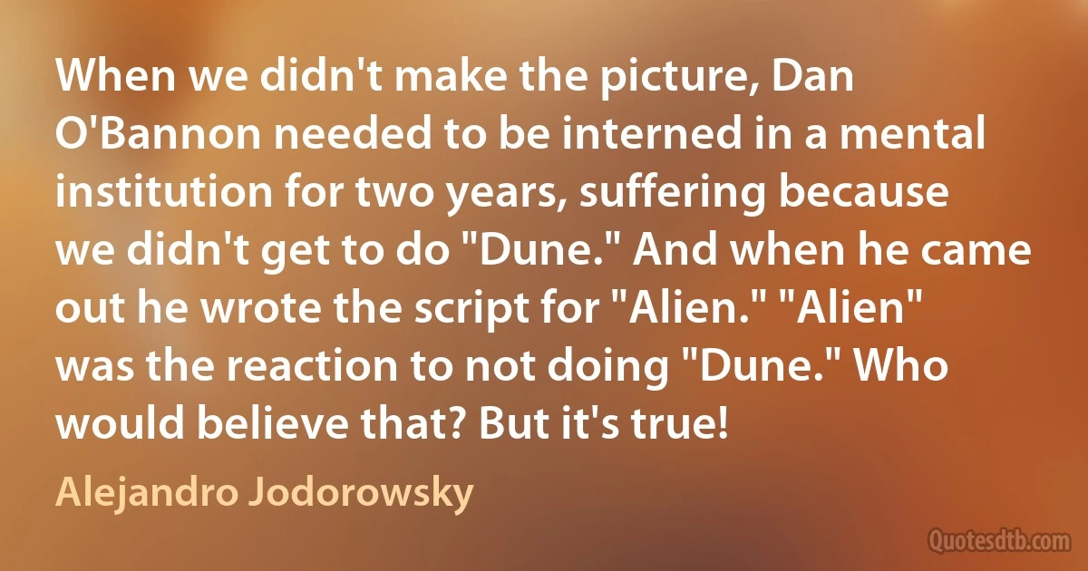 When we didn't make the picture, Dan O'Bannon needed to be interned in a mental institution for two years, suffering because we didn't get to do "Dune." And when he came out he wrote the script for "Alien." "Alien" was the reaction to not doing "Dune." Who would believe that? But it's true! (Alejandro Jodorowsky)