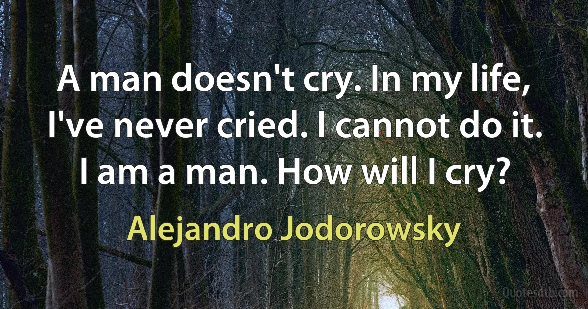 A man doesn't cry. In my life, I've never cried. I cannot do it. I am a man. How will I cry? (Alejandro Jodorowsky)