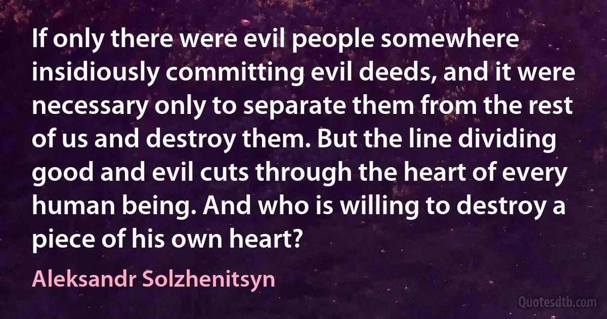 If only there were evil people somewhere insidiously committing evil deeds, and it were necessary only to separate them from the rest of us and destroy them. But the line dividing good and evil cuts through the heart of every human being. And who is willing to destroy a piece of his own heart? (Aleksandr Solzhenitsyn)