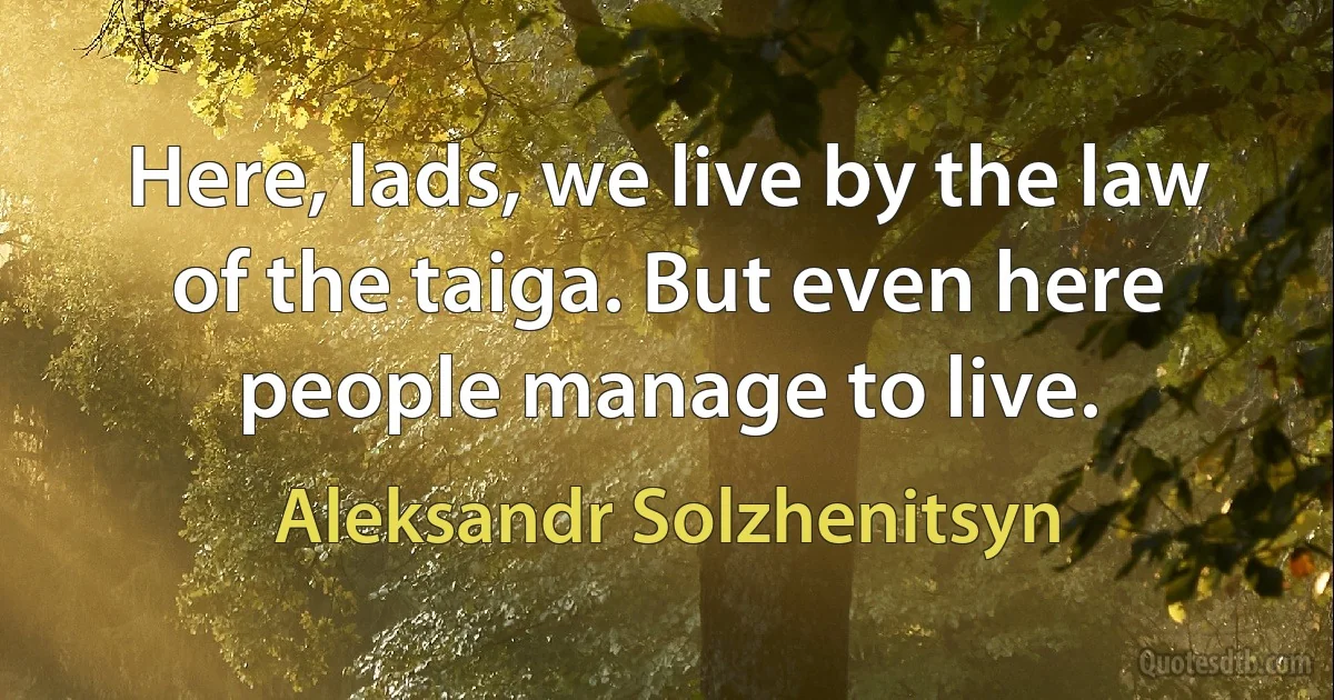 Here, lads, we live by the law of the taiga. But even here people manage to live. (Aleksandr Solzhenitsyn)