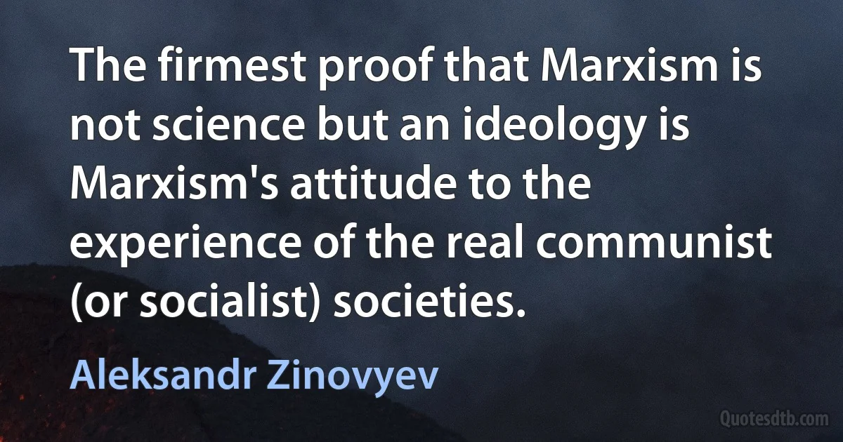 The firmest proof that Marxism is not science but an ideology is Marxism's attitude to the experience of the real communist (or socialist) societies. (Aleksandr Zinovyev)