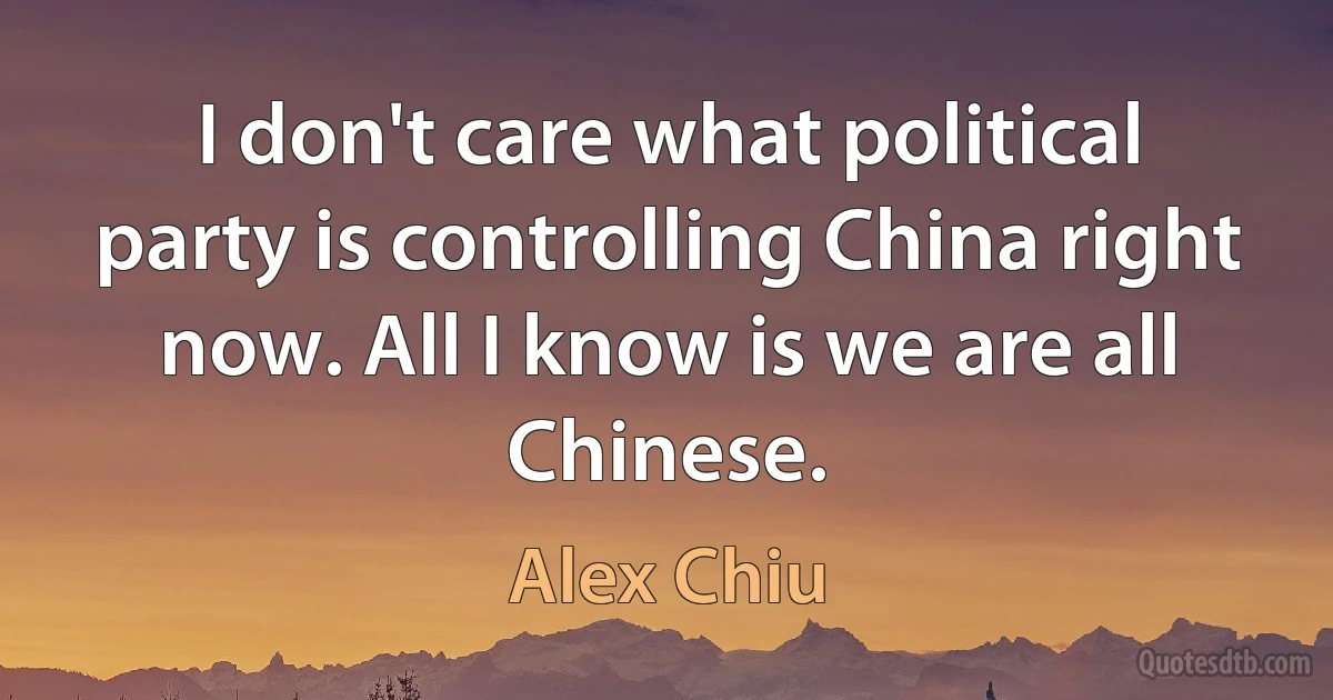 I don't care what political party is controlling China right now. All I know is we are all Chinese. (Alex Chiu)