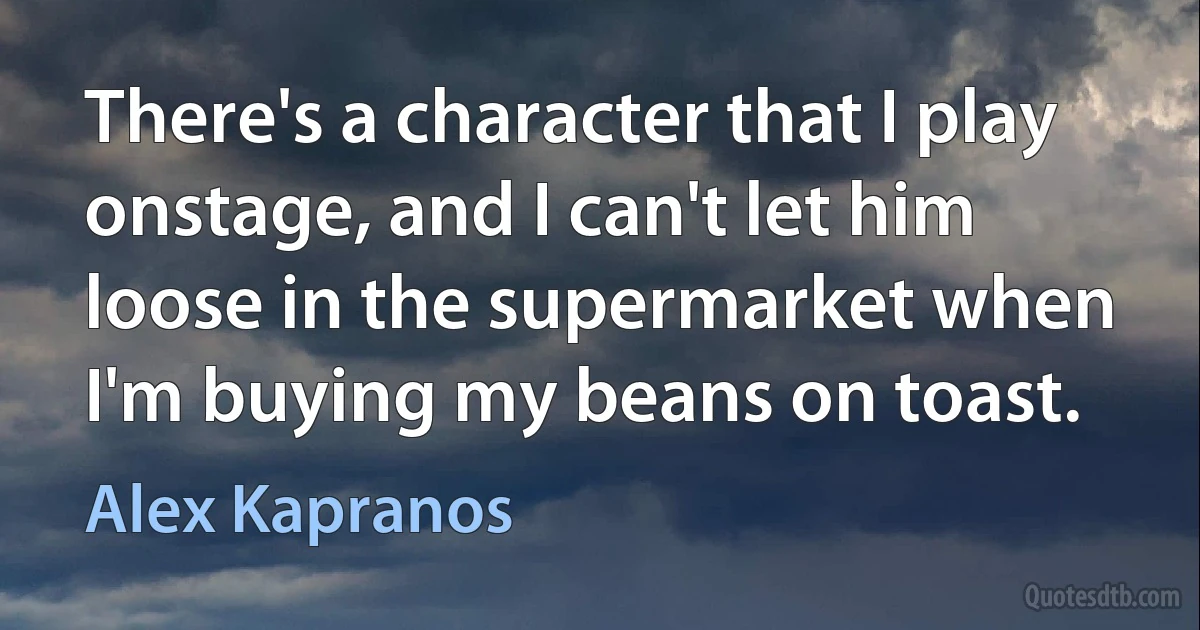 There's a character that I play onstage, and I can't let him loose in the supermarket when I'm buying my beans on toast. (Alex Kapranos)