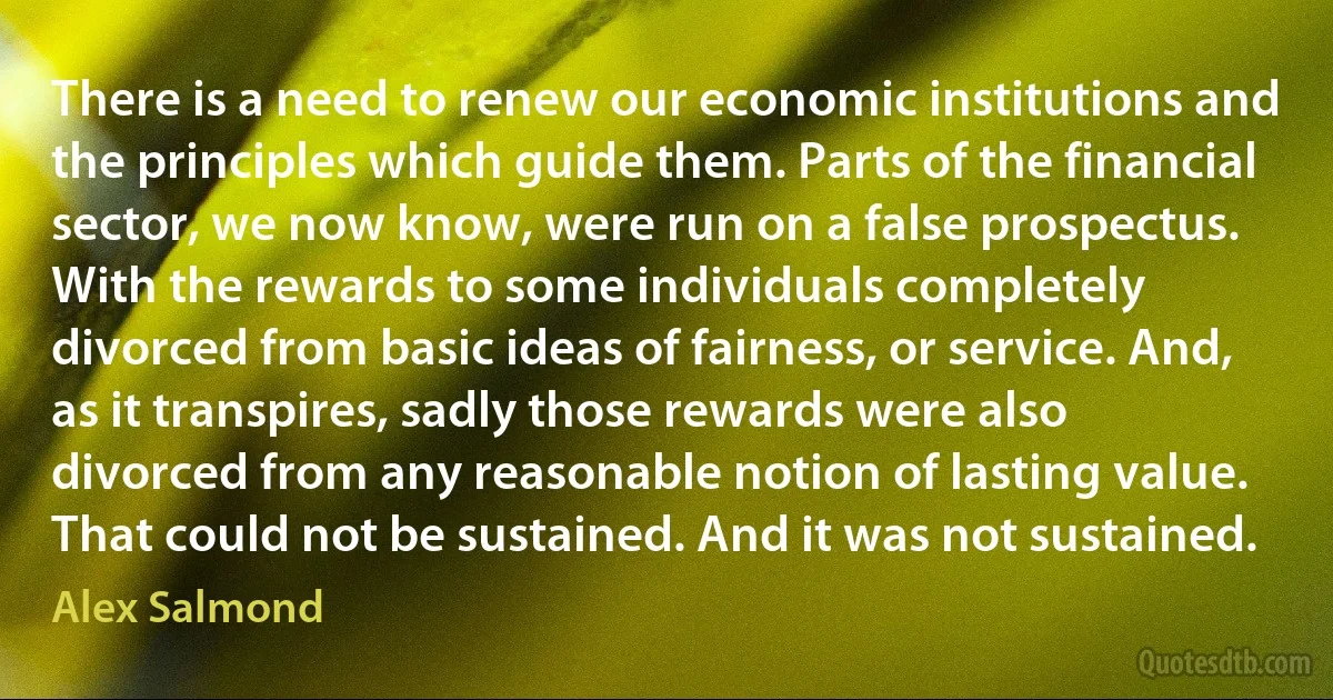 There is a need to renew our economic institutions and the principles which guide them. Parts of the financial sector, we now know, were run on a false prospectus. With the rewards to some individuals completely divorced from basic ideas of fairness, or service. And, as it transpires, sadly those rewards were also divorced from any reasonable notion of lasting value. That could not be sustained. And it was not sustained. (Alex Salmond)