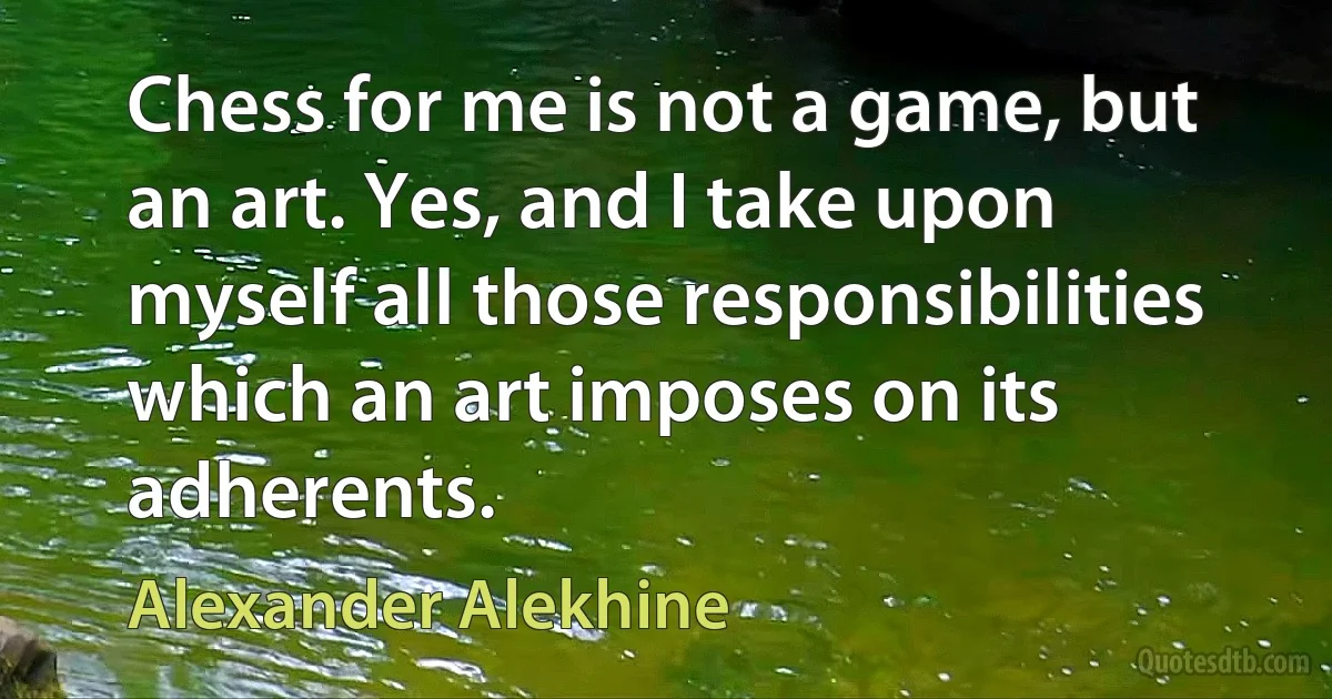 Chess for me is not a game, but an art. Yes, and I take upon myself all those responsibilities which an art imposes on its adherents. (Alexander Alekhine)