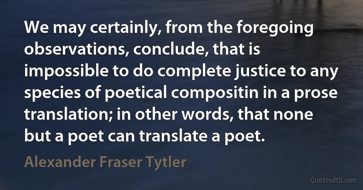 We may certainly, from the foregoing observations, conclude, that is impossible to do complete justice to any species of poetical compositin in a prose translation; in other words, that none but a poet can translate a poet. (Alexander Fraser Tytler)