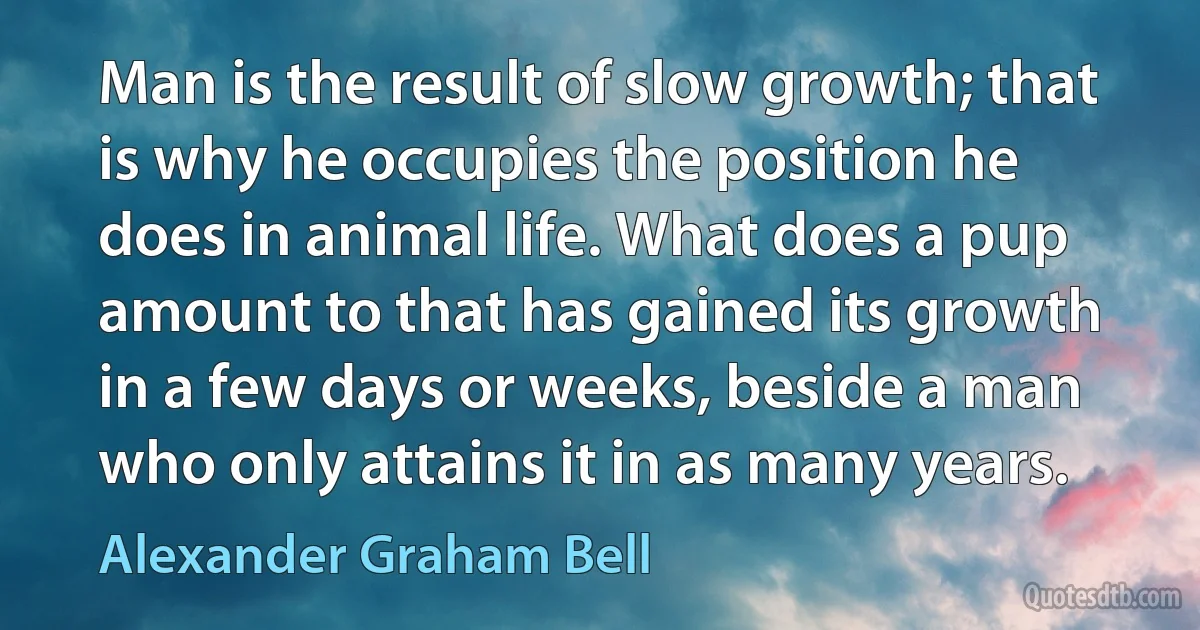 Man is the result of slow growth; that is why he occupies the position he does in animal life. What does a pup amount to that has gained its growth in a few days or weeks, beside a man who only attains it in as many years. (Alexander Graham Bell)