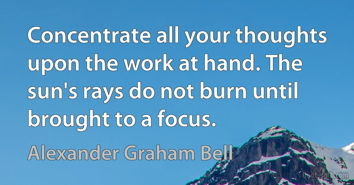 Concentrate all your thoughts upon the work at hand. The sun's rays do not burn until brought to a focus. (Alexander Graham Bell)