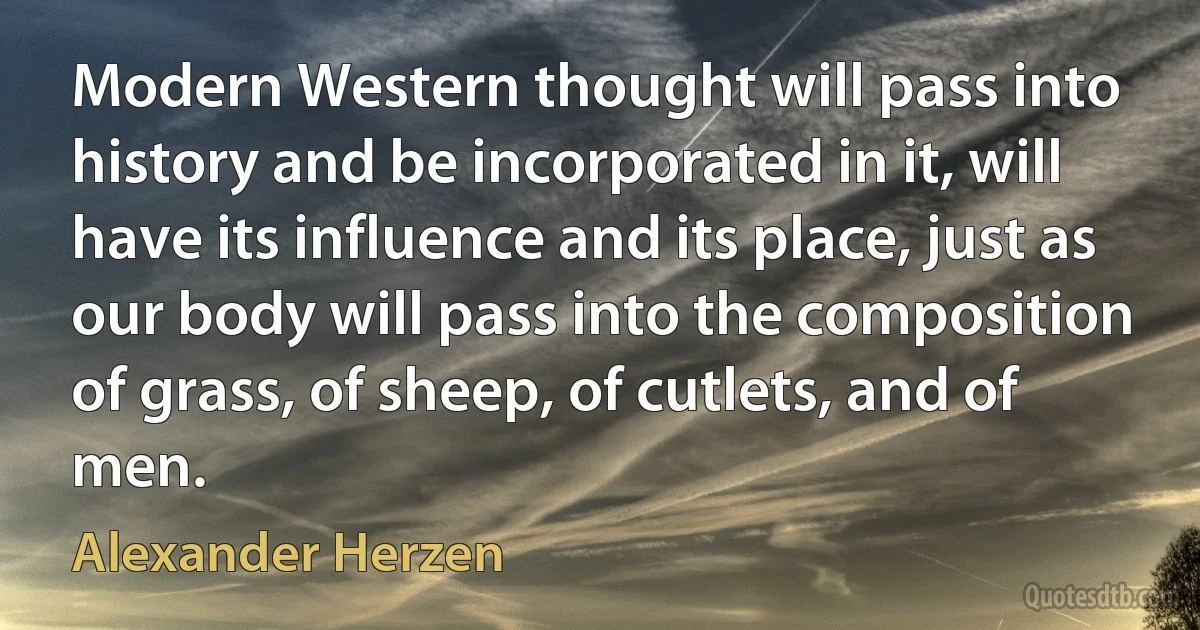 Modern Western thought will pass into history and be incorporated in it, will have its influence and its place, just as our body will pass into the composition of grass, of sheep, of cutlets, and of men. (Alexander Herzen)