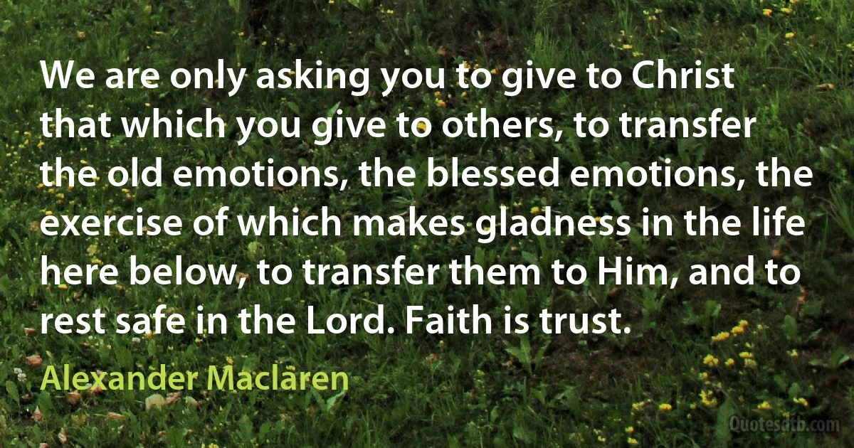 We are only asking you to give to Christ that which you give to others, to transfer the old emotions, the blessed emotions, the exercise of which makes gladness in the life here below, to transfer them to Him, and to rest safe in the Lord. Faith is trust. (Alexander Maclaren)