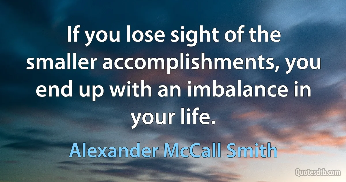 If you lose sight of the smaller accomplishments, you end up with an imbalance in your life. (Alexander McCall Smith)