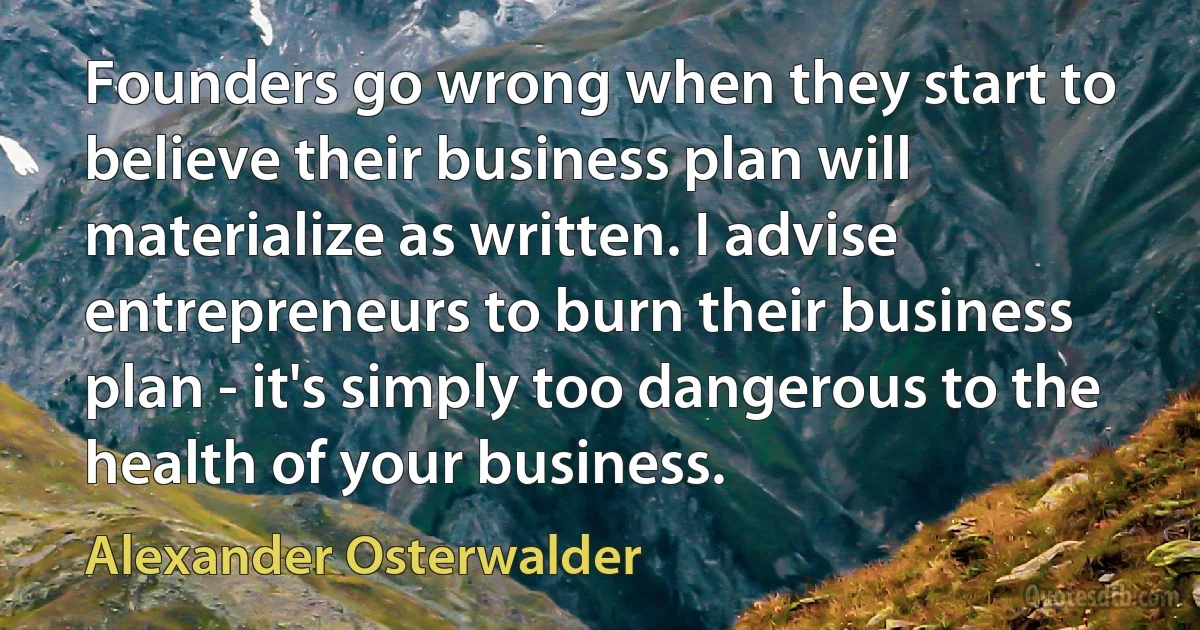 Founders go wrong when they start to believe their business plan will materialize as written. I advise entrepreneurs to burn their business plan - it's simply too dangerous to the health of your business. (Alexander Osterwalder)