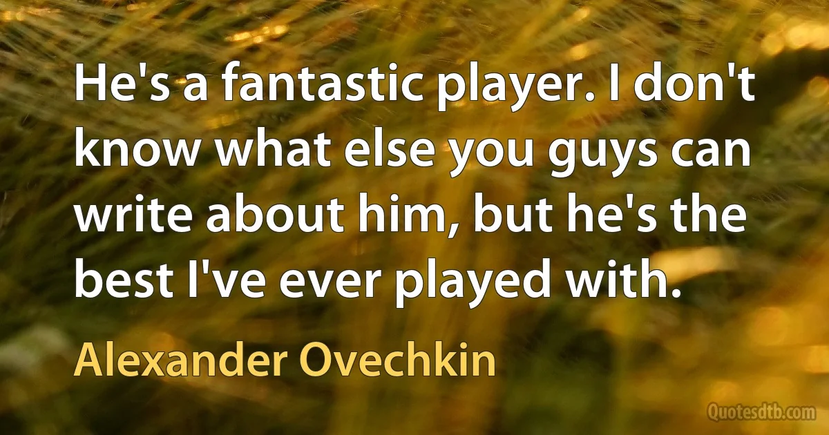 He's a fantastic player. I don't know what else you guys can write about him, but he's the best I've ever played with. (Alexander Ovechkin)