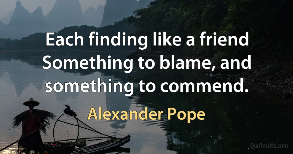 Each finding like a friend
Something to blame, and something to commend. (Alexander Pope)