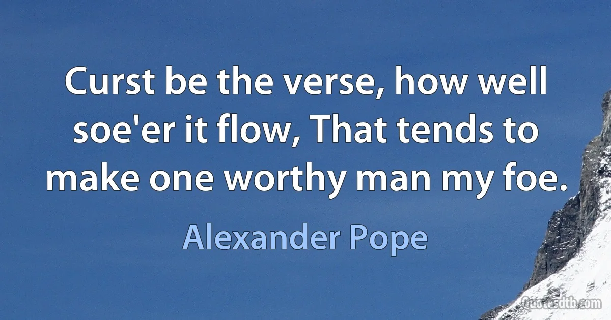 Curst be the verse, how well soe'er it flow, That tends to make one worthy man my foe. (Alexander Pope)