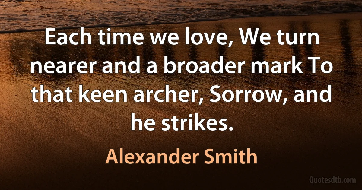 Each time we love, We turn nearer and a broader mark To that keen archer, Sorrow, and he strikes. (Alexander Smith)