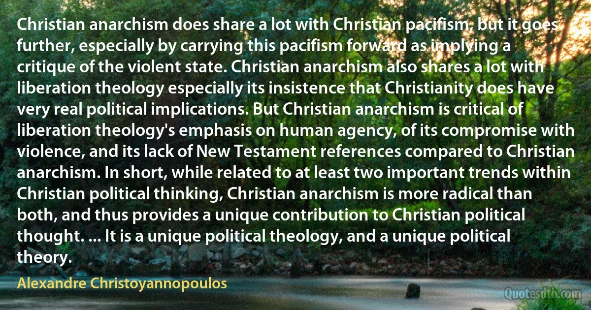 Christian anarchism does share a lot with Christian pacifism, but it goes further, especially by carrying this pacifism forward as implying a critique of the violent state. Christian anarchism also shares a lot with liberation theology especially its insistence that Christianity does have very real political implications. But Christian anarchism is critical of liberation theology's emphasis on human agency, of its compromise with violence, and its lack of New Testament references compared to Christian anarchism. In short, while related to at least two important trends within Christian political thinking, Christian anarchism is more radical than both, and thus provides a unique contribution to Christian political thought. ... It is a unique political theology, and a unique political theory. (Alexandre Christoyannopoulos)