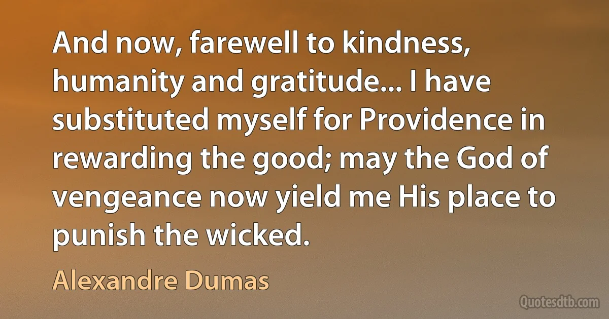 And now, farewell to kindness, humanity and gratitude... I have substituted myself for Providence in rewarding the good; may the God of vengeance now yield me His place to punish the wicked. (Alexandre Dumas)