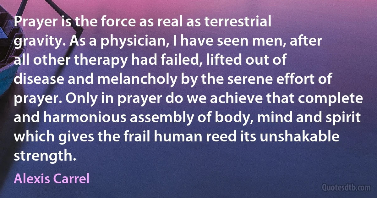 Prayer is the force as real as terrestrial gravity. As a physician, I have seen men, after all other therapy had failed, lifted out of disease and melancholy by the serene effort of prayer. Only in prayer do we achieve that complete and harmonious assembly of body, mind and spirit which gives the frail human reed its unshakable strength. (Alexis Carrel)