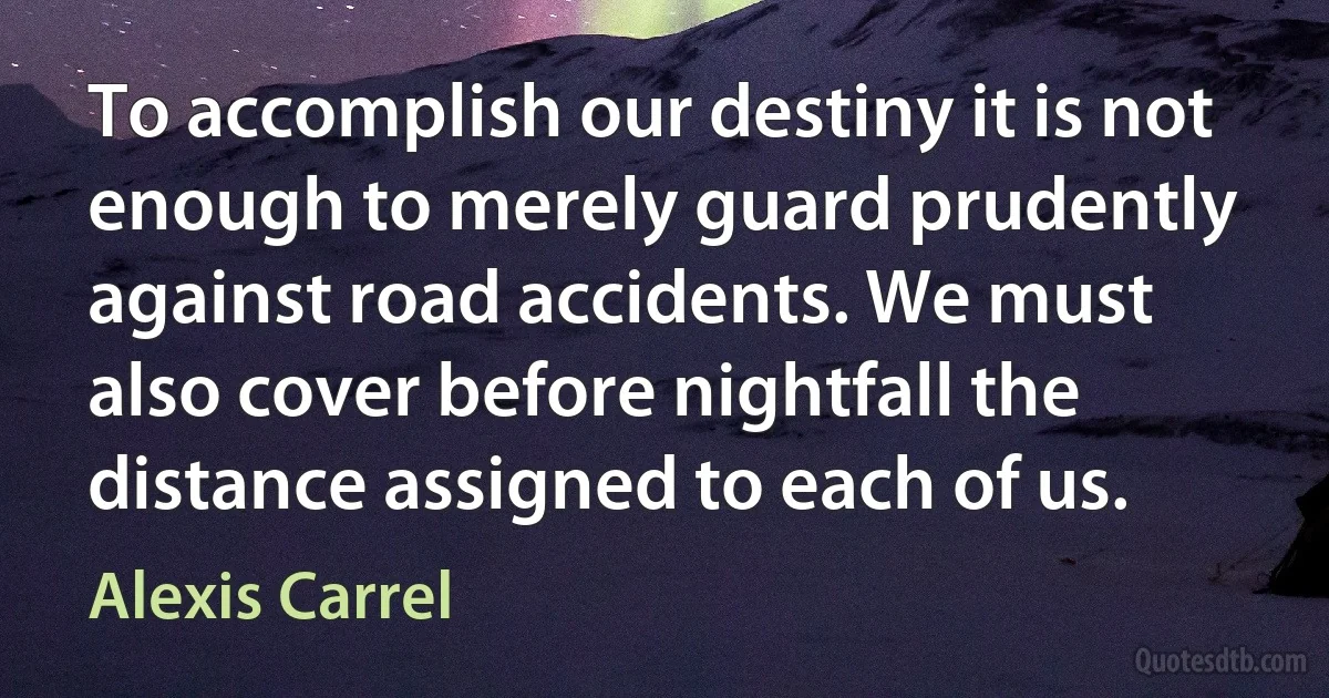 To accomplish our destiny it is not enough to merely guard prudently against road accidents. We must also cover before nightfall the distance assigned to each of us. (Alexis Carrel)