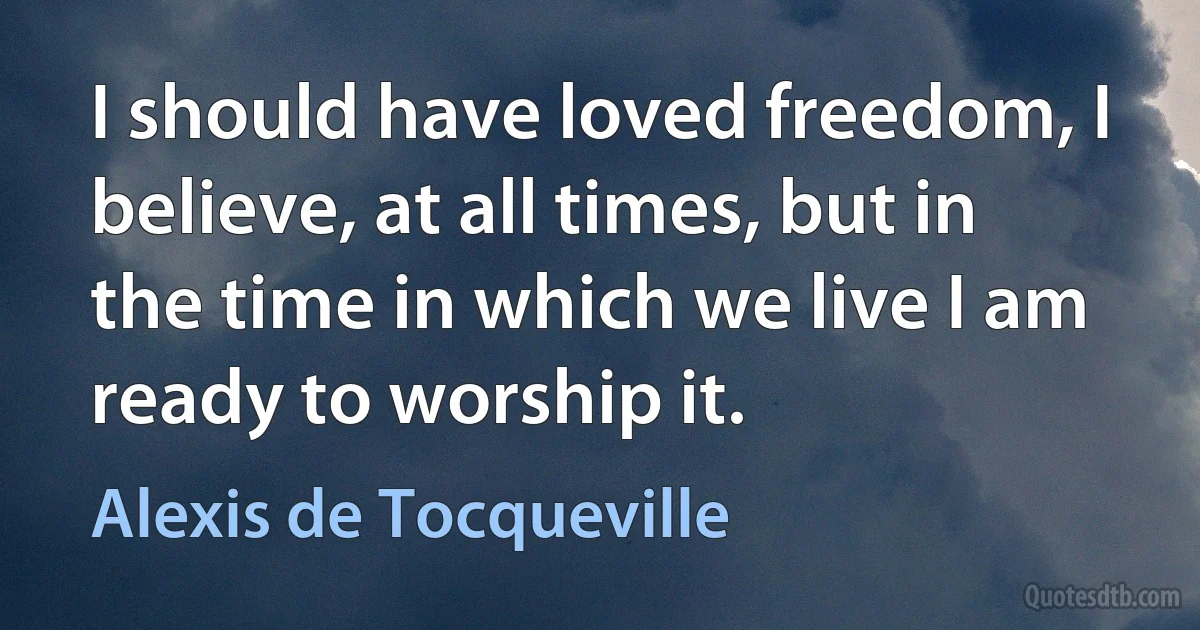 I should have loved freedom, I believe, at all times, but in the time in which we live I am ready to worship it. (Alexis de Tocqueville)