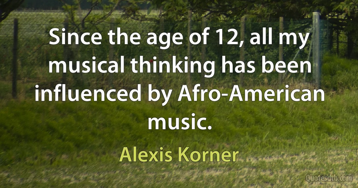 Since the age of 12, all my musical thinking has been influenced by Afro-American music. (Alexis Korner)