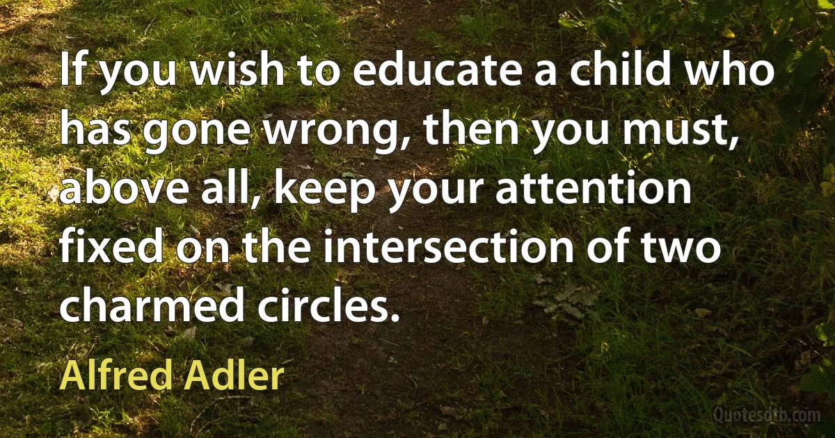 If you wish to educate a child who has gone wrong, then you must, above all, keep your attention fixed on the intersection of two charmed circles. (Alfred Adler)