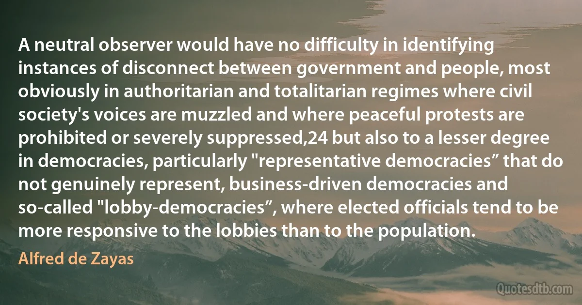 A neutral observer would have no difficulty in identifying instances of disconnect between government and people, most obviously in authoritarian and totalitarian regimes where civil society's voices are muzzled and where peaceful protests are prohibited or severely suppressed,24 but also to a lesser degree in democracies, particularly "representative democracies” that do not genuinely represent, business-driven democracies and so-called "lobby-democracies”, where elected officials tend to be more responsive to the lobbies than to the population. (Alfred de Zayas)