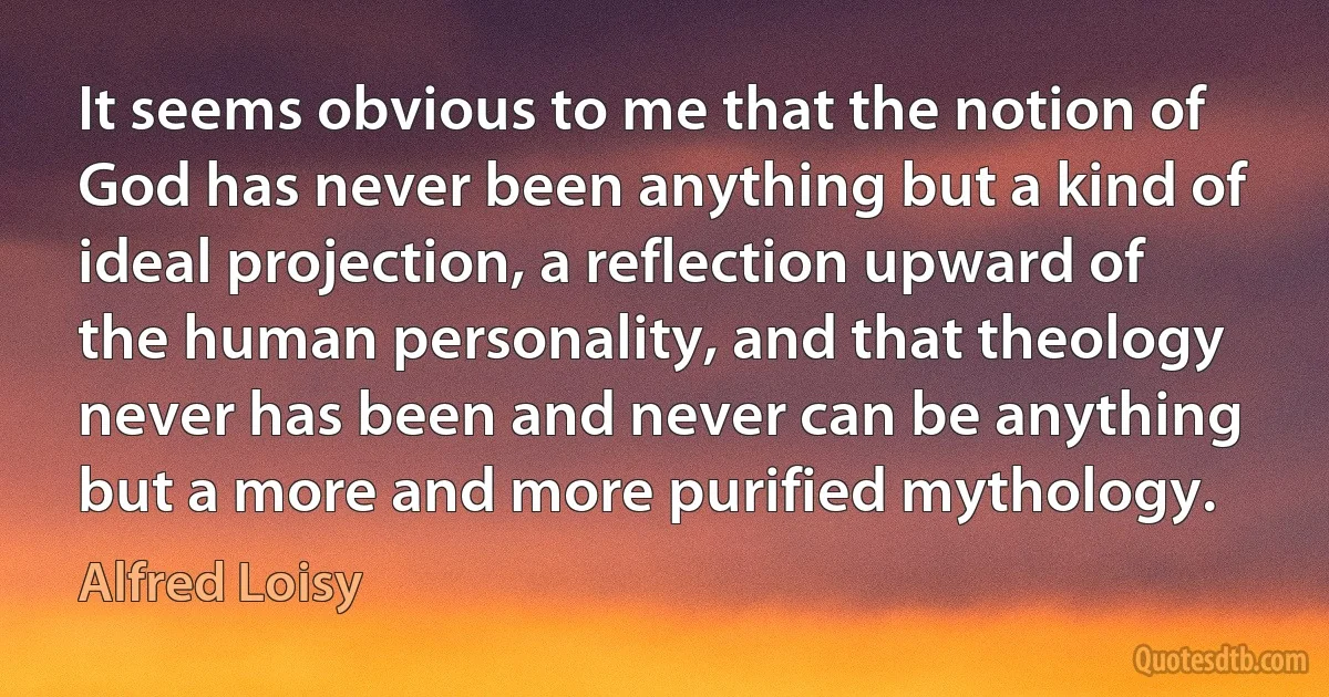 It seems obvious to me that the notion of God has never been anything but a kind of ideal projection, a reflection upward of the human personality, and that theology never has been and never can be anything but a more and more purified mythology. (Alfred Loisy)