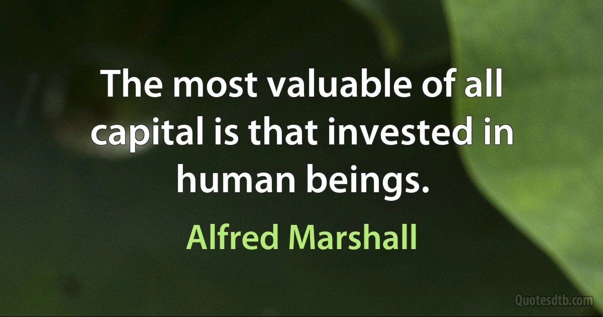 The most valuable of all capital is that invested in human beings. (Alfred Marshall)