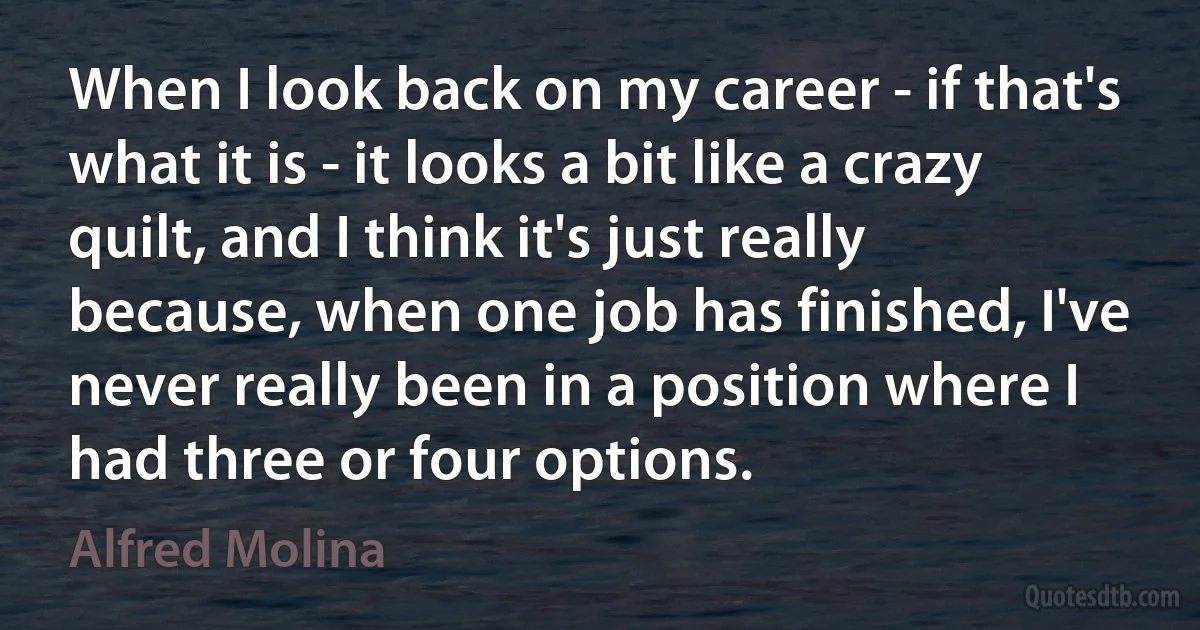 When I look back on my career - if that's what it is - it looks a bit like a crazy quilt, and I think it's just really because, when one job has finished, I've never really been in a position where I had three or four options. (Alfred Molina)