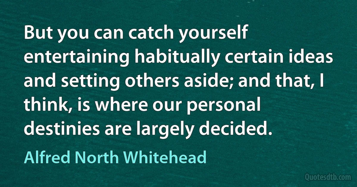 But you can catch yourself entertaining habitually certain ideas and setting others aside; and that, I think, is where our personal destinies are largely decided. (Alfred North Whitehead)