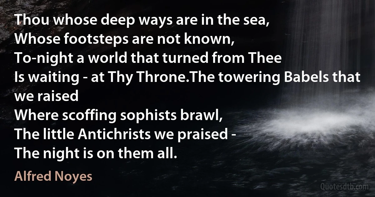 Thou whose deep ways are in the sea,
Whose footsteps are not known,
To-night a world that turned from Thee
Is waiting - at Thy Throne.The towering Babels that we raised
Where scoffing sophists brawl,
The little Antichrists we praised -
The night is on them all. (Alfred Noyes)