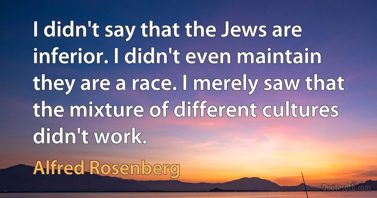 I didn't say that the Jews are inferior. I didn't even maintain they are a race. I merely saw that the mixture of different cultures didn't work. (Alfred Rosenberg)