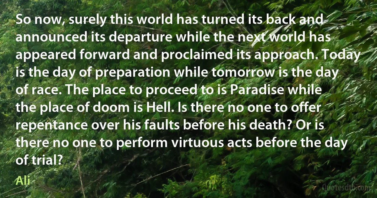 So now, surely this world has turned its back and announced its departure while the next world has appeared forward and proclaimed its approach. Today is the day of preparation while tomorrow is the day of race. The place to proceed to is Paradise while the place of doom is Hell. Is there no one to offer repentance over his faults before his death? Or is there no one to perform virtuous acts before the day of trial? (Ali)