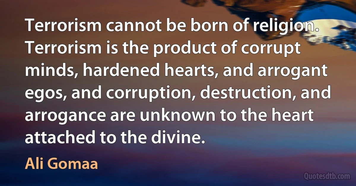 Terrorism cannot be born of religion. Terrorism is the product of corrupt minds, hardened hearts, and arrogant egos, and corruption, destruction, and arrogance are unknown to the heart attached to the divine. (Ali Gomaa)