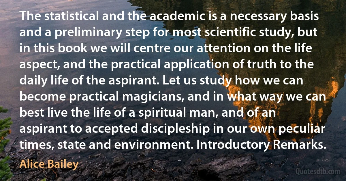 The statistical and the academic is a necessary basis and a preliminary step for most scientific study, but in this book we will centre our attention on the life aspect, and the practical application of truth to the daily life of the aspirant. Let us study how we can become practical magicians, and in what way we can best live the life of a spiritual man, and of an aspirant to accepted discipleship in our own peculiar times, state and environment. Introductory Remarks. (Alice Bailey)